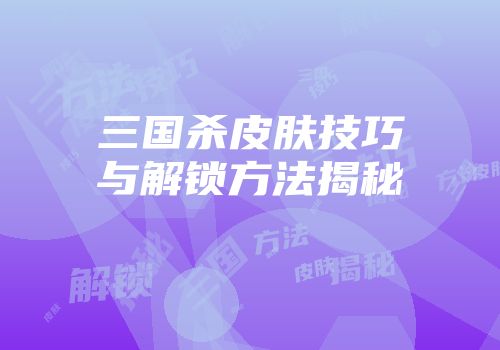 三国杀皮肤技巧与解锁方法揭秘
