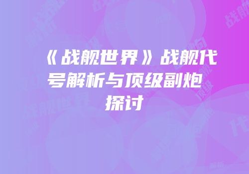 《战舰世界》战舰代号解析与顶级副炮探讨