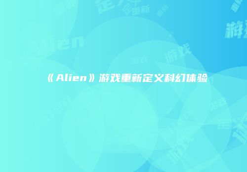 《Alien》游戏重新定义科幻体验