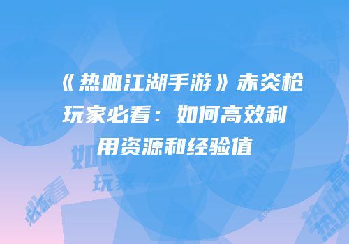 《热血江湖手游》赤炎枪玩家必看:如何高效利用资源和经验值