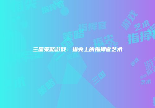 三国策略游戏：指尖上的指挥官艺术
