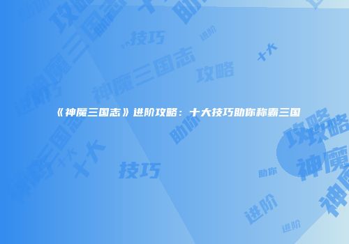 《神魔三国志》进阶攻略：十大技巧助你称霸三国