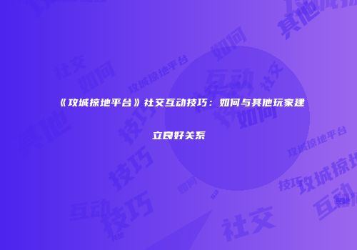 《攻城掠地平台》社交互动技巧:如何与其他玩家建立良好关系