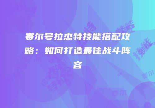 赛尔号拉杰特技能搭配攻略：如何打造最佳战斗阵容