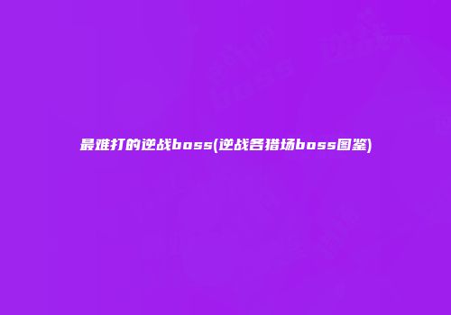 最难打的逆战boss(逆战各猎场boss图鉴)