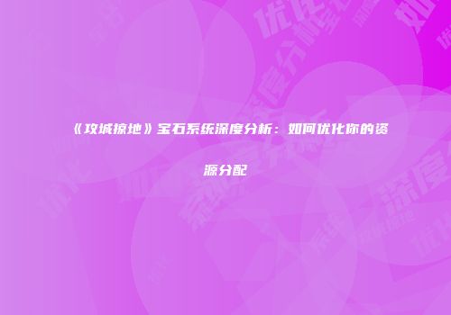 《攻城掠地》宝石系统深度分析：如何优化你的资源分配