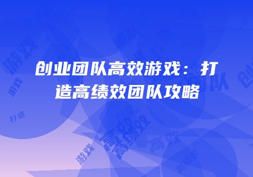 创业团队高效游戏：打造高绩效团队攻略