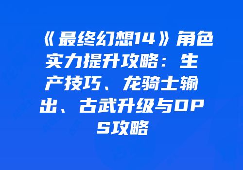 《最终幻想14》角色实力提升攻略：生产技巧、龙骑士输出、古武升级与DPS攻略