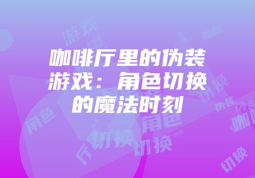 咖啡厅里的伪装游戏：角色切换的魔法时刻