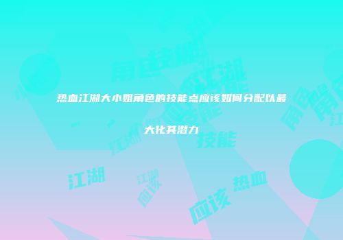 热血江湖大小姐角色的技能点应该如何分配以最大化其潜力