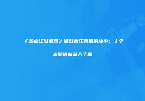 《热血江湖老版》游戏音乐背后的故事：十个攻略带你深入了解