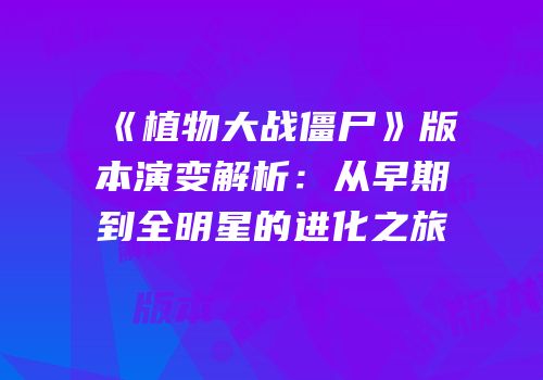 《植物大战僵尸》版本演变解析：从早期到全明星的进化之旅