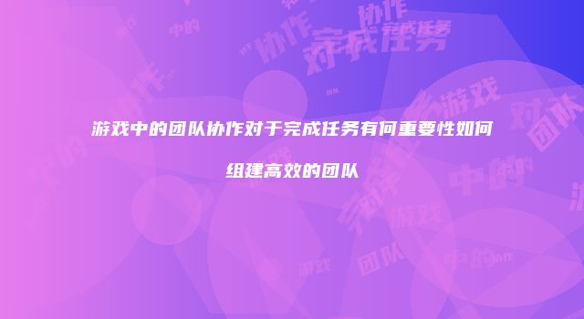 游戏中的团队协作对于完成任务有何重要性如何组建高效的团队