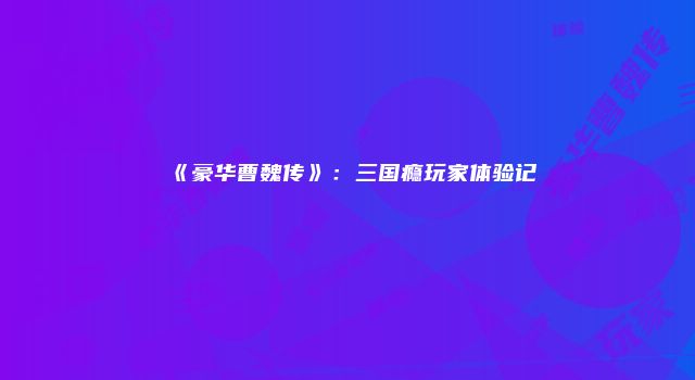 《豪华曹魏传》：三国瘾玩家体验记
