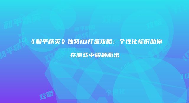 《和平精英》独特ID打造攻略：个性化标识助你在游戏中脱颖而出