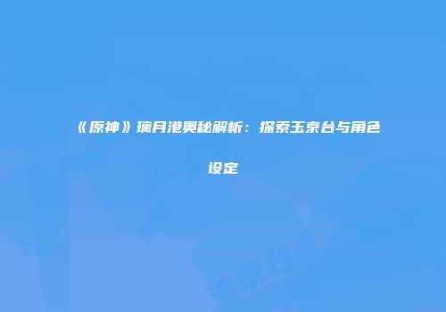 《原神》璃月港奥秘解析：探索玉京台与角色设定