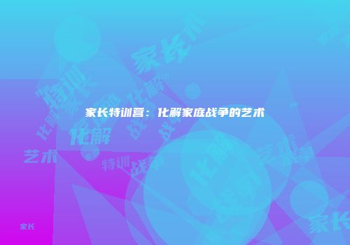 家长特训营：化解家庭战争的艺术