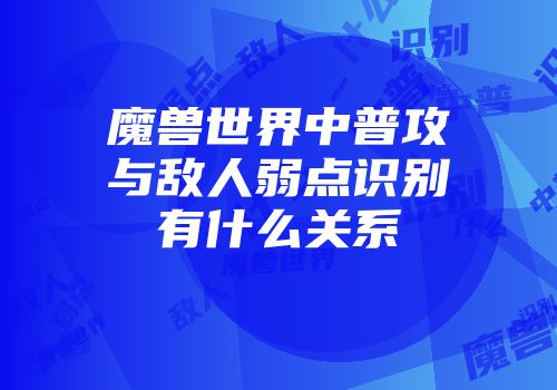 魔兽世界中普攻与敌人弱点识别有什么关系