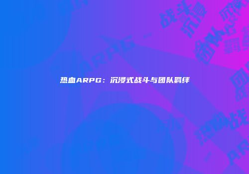 热血ARPG：沉浸式战斗与团队羁绊