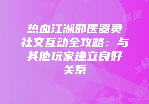 热血江湖邪医器灵社交互动全攻略:与其他玩家建立良好关系