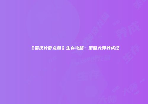 《蜀汉传卧龙篇》生存攻略：策略大师养成记