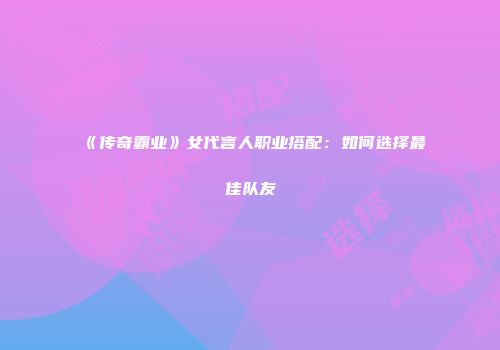 《传奇霸业》女代言人职业搭配：如何选择最佳队友