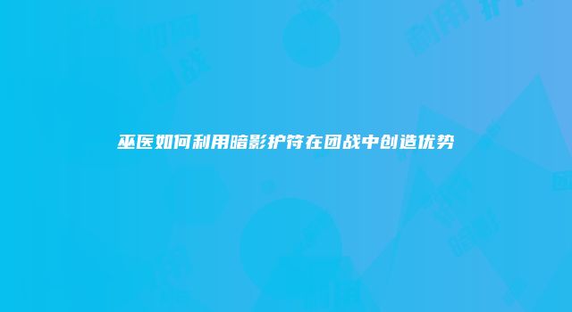 巫医如何利用暗影护符在团战中创造优势