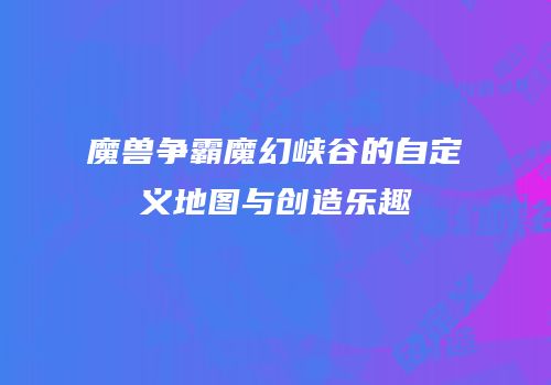 魔兽争霸魔幻峡谷的自定义地图与创造乐趣