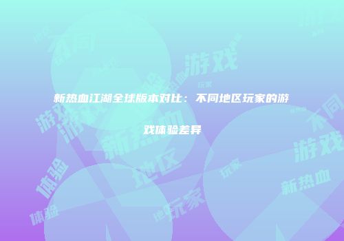 新热血江湖全球版本对比：不同地区玩家的游戏体验差异