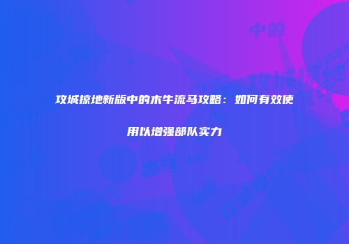 攻城掠地新版中的木牛流马攻略：如何有效使用以增强部队实力
