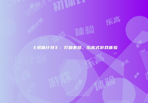《初体计划》：打破套路，乐高式游戏体验