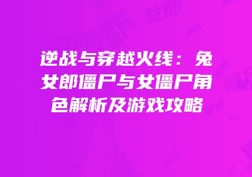 逆战与穿越火线：兔女郎僵尸与女僵尸角色解析及游戏攻略