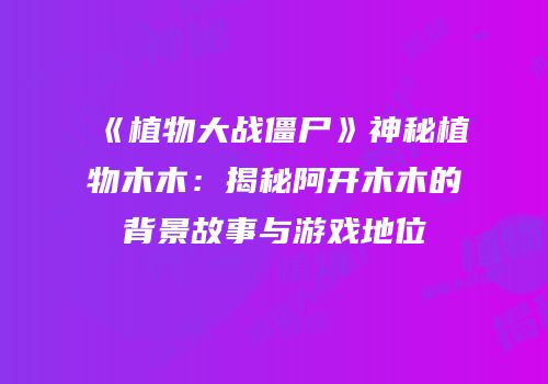 《植物大战僵尸》神秘植物木木：揭秘阿开木木的背景故事与游戏地位