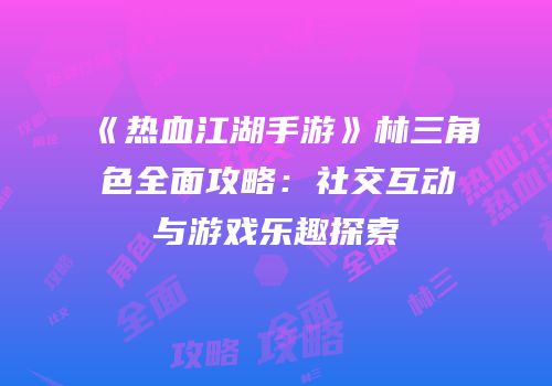 《热血江湖手游》林三角色全面攻略：社交互动与游戏乐趣探索