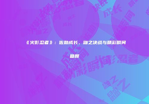 《火影忍者》：佐助成长、鼬之决战与精彩瞬间回顾