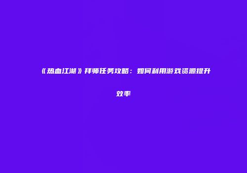 《热血江湖》拜师任务攻略:如何利用游戏资源提升效率