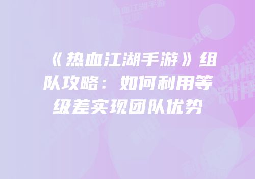 《热血江湖手游》组队攻略：如何利用等级差实现团队优势
