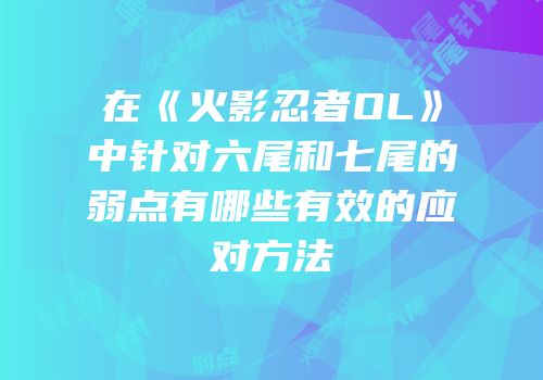在《火影忍者OL》中针对六尾和七尾的弱点有哪些有效的应对方法