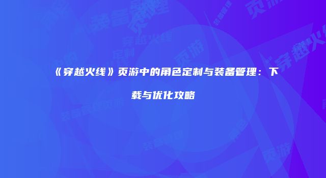 《穿越火线》页游中的角色定制与装备管理：下载与优化攻略