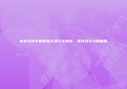 穿越火线手机版爆头技巧全解析：提升战斗力的秘籍