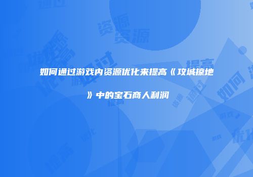 如何通过游戏内资源优化来提高《攻城掠地》中的宝石商人利润