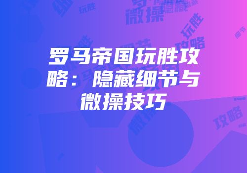 罗马帝国玩胜攻略：隐藏细节与微操技巧