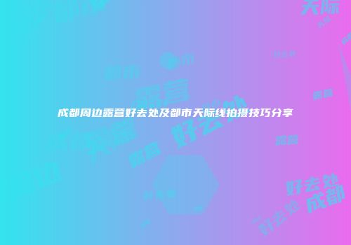 成都周边露营好去处及都市天际线拍摄技巧分享