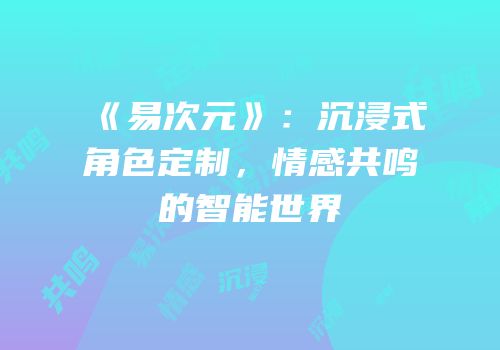 《易次元》：沉浸式角色定制，情感共鸣的智能世界