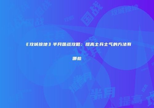 《攻城掠地》半月国战攻略:提高士兵士气的方法有哪些