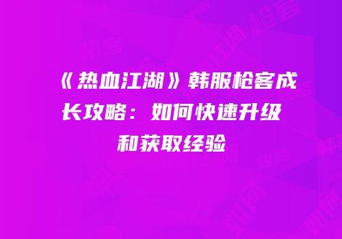 《热血江湖》韩服枪客成长攻略:如何快速升级和获取经验