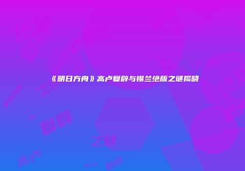 《明日方舟》高卢复辟与锡兰绝版之谜揭晓