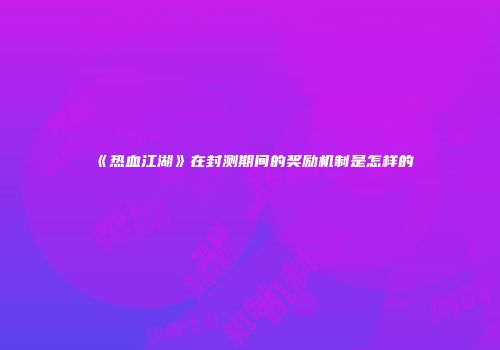 《热血江湖》在封测期间的奖励机制是怎样的