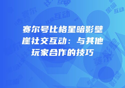 赛尔号比格星暗影壁崖社交互动：与其他玩家合作的技巧