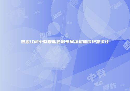 热血江湖中有哪些会员专属福利值得玩家关注